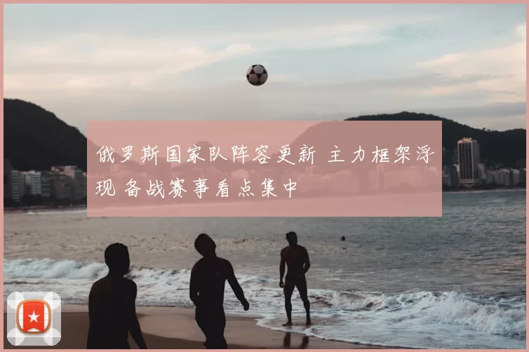 俄罗斯国家队阵容更新 主力框架浮现 备战赛事看点集中