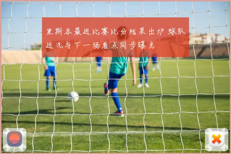 里斯本最近比赛比分结果出炉 球队近况与下一场看点同步曝光
