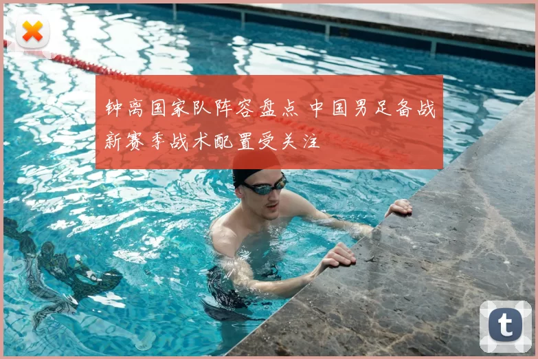 钟离国家队阵容盘点 中国男足备战新赛季战术配置受关注