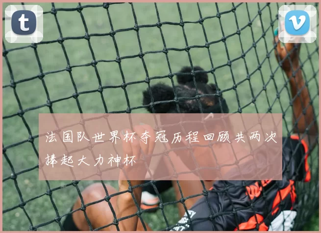 法国队世界杯夺冠历程回顾共两次捧起大力神杯