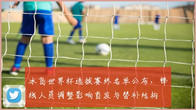 冰岛世界杯选拔赛终名单公布，锋线人员调整影响首发与替补结构