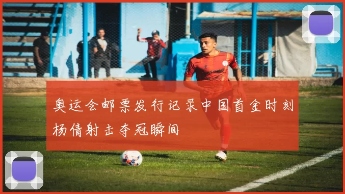 奥运会邮票发行记录中国首金时刻杨倩射击夺冠瞬间