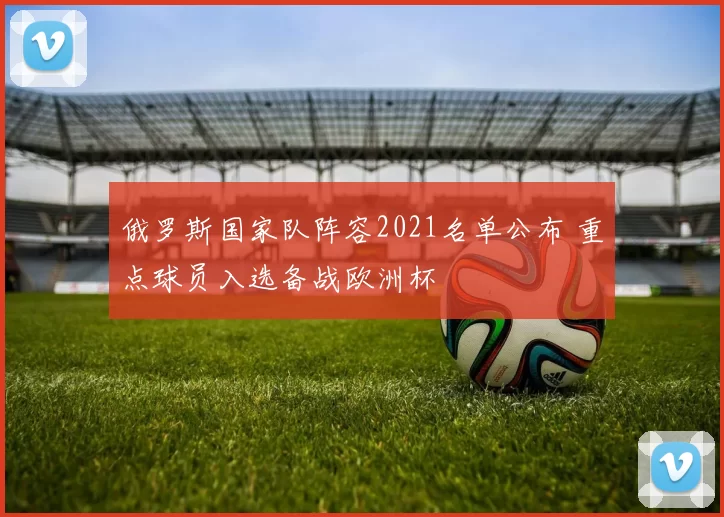 俄罗斯国家队阵容2021名单公布 重点球员入选备战欧洲杯