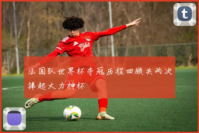 法国队世界杯夺冠历程回顾共两次捧起大力神杯