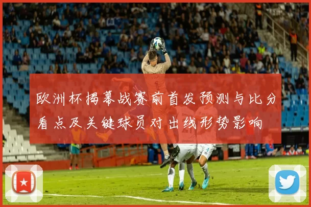 欧洲杯揭幕战赛前首发预测与比分看点及关键球员对出线形势影响