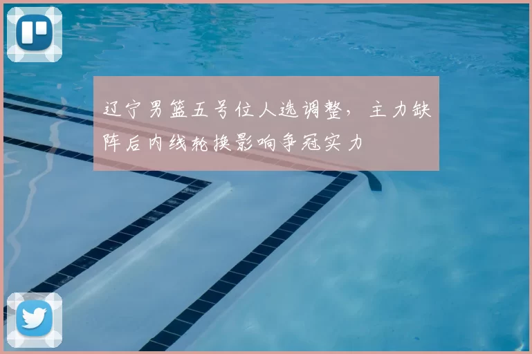 辽宁男篮五号位人选调整，主力缺阵后内线轮换影响争冠实力