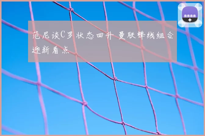 范尼谈C罗状态回升 曼联锋线组合迎新看点