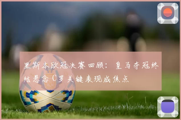 里斯本欧冠决赛回顾：皇马夺冠终结悬念 C罗关键表现成焦点