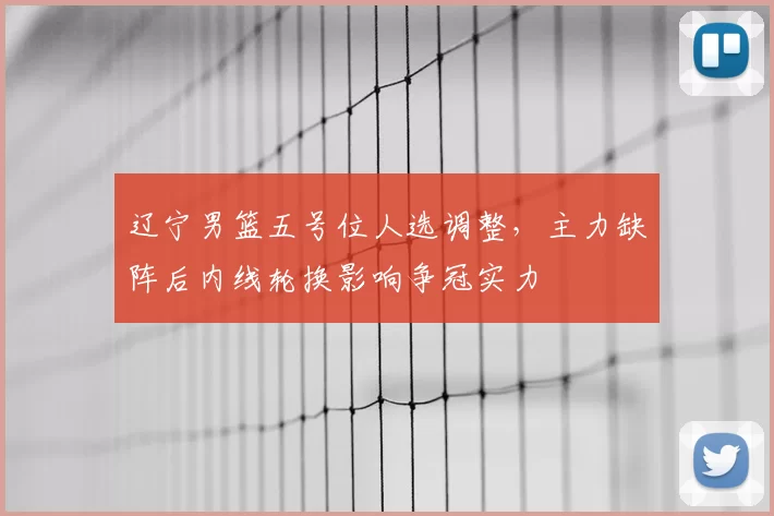 辽宁男篮五号位人选调整，主力缺阵后内线轮换影响争冠实力