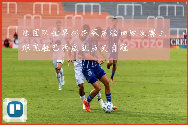 法国队世界杯夺冠历程回顾决赛三球完胜巴西成就历史首冠
