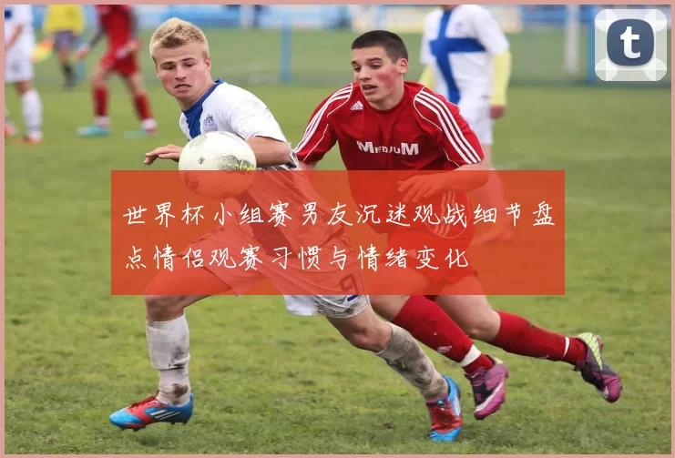 世界杯小组赛男友沉迷观战细节盘点情侣观赛习惯与情绪变化