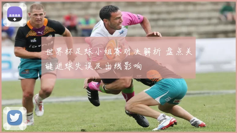 世界杯足球小组赛对决解析 盘点关键进球失误及出线影响