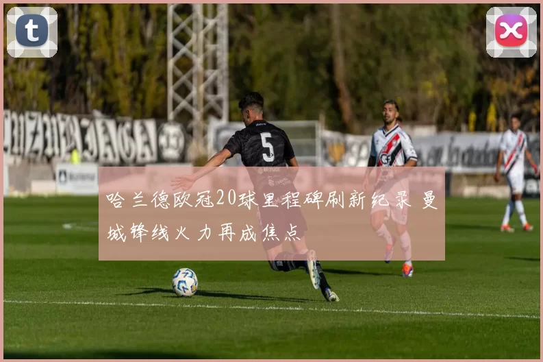 哈兰德欧冠20球里程碑刷新纪录 曼城锋线火力再成焦点