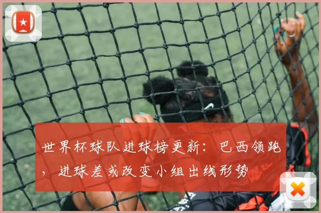 世界杯球队进球榜更新：巴西领跑，进球差或改变小组出线形势