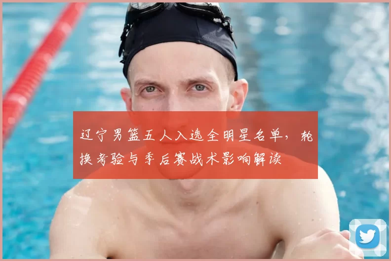 辽宁男篮五人入选全明星名单，轮换考验与季后赛战术影响解读