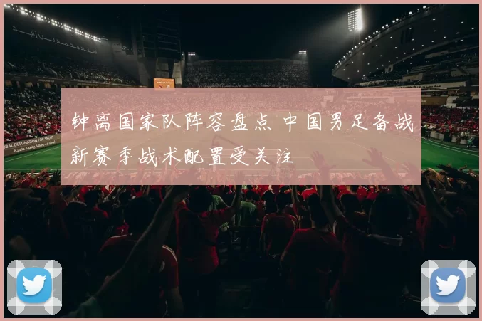 钟离国家队阵容盘点 中国男足备战新赛季战术配置受关注