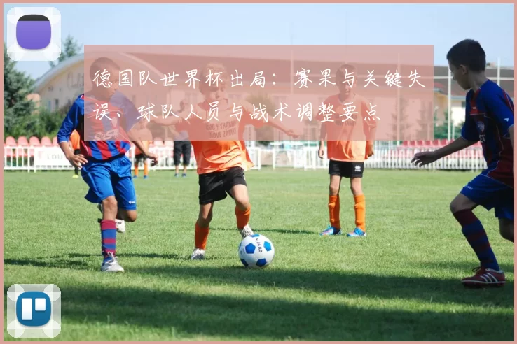 德国队世界杯出局：赛果与关键失误、球队人员与战术调整要点