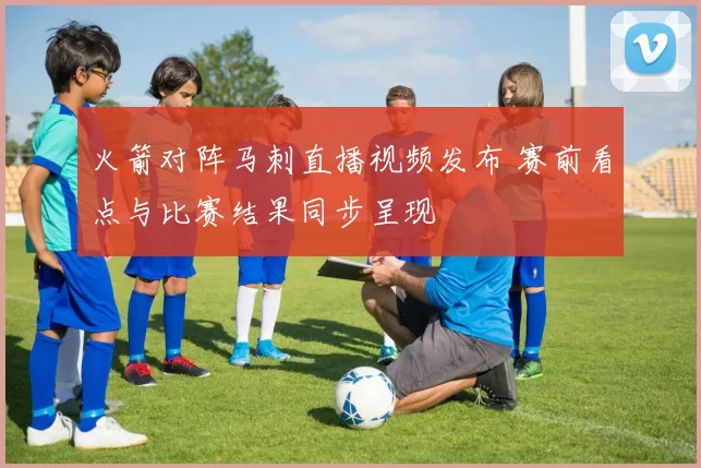 火箭对阵马刺直播视频发布 赛前看点与比赛结果同步呈现