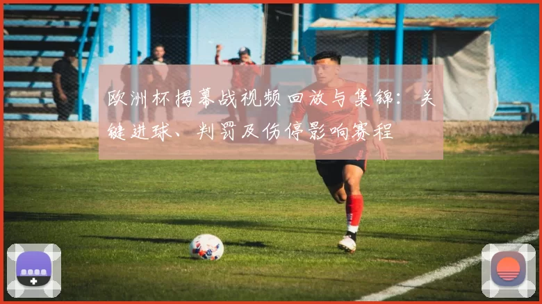 欧洲杯揭幕战视频回放与集锦：关键进球、判罚及伤停影响赛程