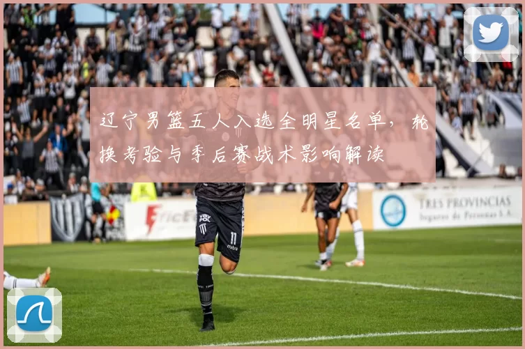 辽宁男篮五人入选全明星名单，轮换考验与季后赛战术影响解读
