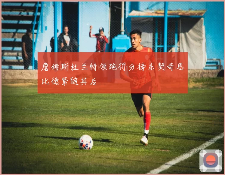 詹姆斯杜兰特领跑得分榜东契奇恩比德紧随其后