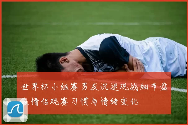 世界杯小组赛男友沉迷观战细节盘点情侣观赛习惯与情绪变化
