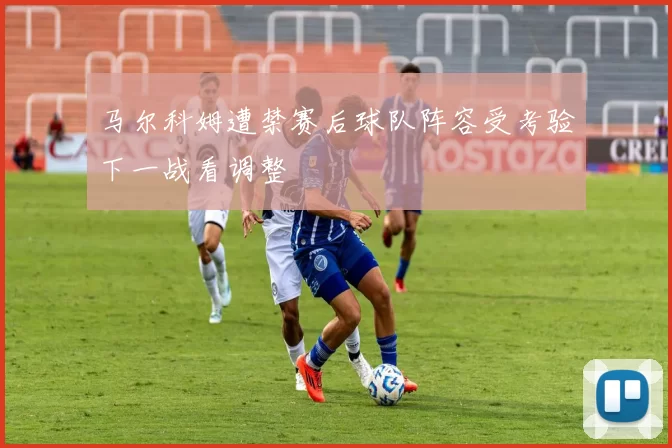 马尔科姆遭禁赛后球队阵容受考验下一战看调整