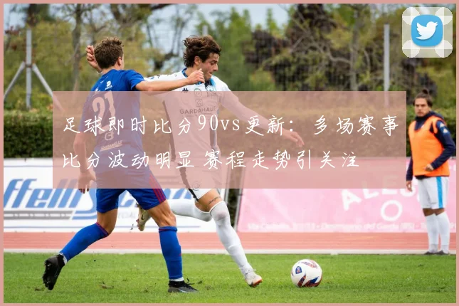 足球即时比分90vs更新：多场赛事比分波动明显 赛程走势引关注
