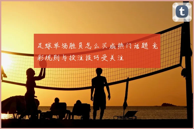 足球单场胜负怎么买成热门话题 竞彩规则与投注技巧受关注